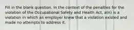 Fill in the blank question. In the context of the penalties for the violation of the Occupational Safety and Health Act, a(n) is a violation in which an employer knew that a violation existed and made no attempts to address it.