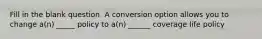 Fill in the blank question. A conversion option allows you to change a(n) _____ policy to a(n) ______ coverage life policy