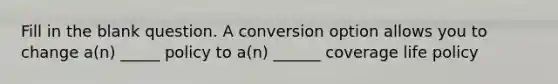 Fill in the blank question. A conversion option allows you to change a(n) _____ policy to a(n) ______ coverage life policy