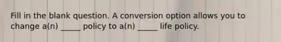 Fill in the blank question. A conversion option allows you to change a(n) _____ policy to a(n) _____ life policy.