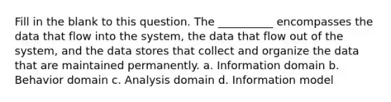 Fill in the blank to this question. The __________ encompasses the data that flow into the system, the data that flow out of the system, and the data stores that collect and organize the data that are maintained permanently. a. Information domain b. Behavior domain c. Analysis domain d. Information model