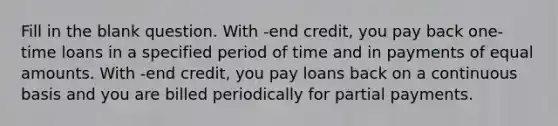 Fill in the blank question. With -end credit, you pay back one-time loans in a specified period of time and in payments of equal amounts. With -end credit, you pay loans back on a continuous basis and you are billed periodically for partial payments.