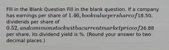 Fill in the Blank Question Fill in the blank question. If a company has earnings per share of 1.46, book value per share of18.50, dividends per share of 0.52, and common stock with a current market price of26.88 per share, its dividend yield is %. (Round your answer to two decimal places.)