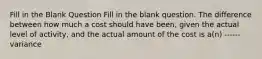 Fill in the Blank Question Fill in the blank question. The difference between how much a cost should have been, given the actual level of activity, and the actual amount of the cost is a(n) ------ variance