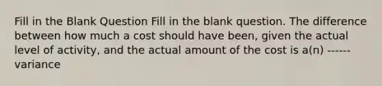 Fill in the Blank Question Fill in the blank question. The difference between how much a cost should have been, given the actual level of activity, and the actual amount of the cost is a(n) ------ variance