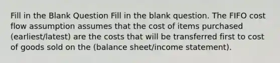 Fill in the Blank Question Fill in the blank question. The FIFO cost flow assumption assumes that the cost of items purchased (earliest/latest) are the costs that will be transferred first to cost of goods sold on the (balance sheet/income statement).