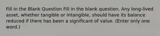 Fill in the Blank Question Fill in the blank question. Any long-lived asset, whether tangible or intangible, should have its balance reduced if there has been a significant of value. (Enter only one word.)