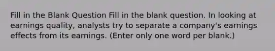 Fill in the Blank Question Fill in the blank question. In looking at earnings quality, analysts try to separate a company's earnings effects from its earnings. (Enter only one word per blank.)