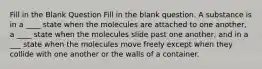 Fill in the Blank Question Fill in the blank question. A substance is in a ____ state when the molecules are attached to one another, a ____ state when the molecules slide past one another, and in a ___ state when the molecules move freely except when they collide with one another or the walls of a container.