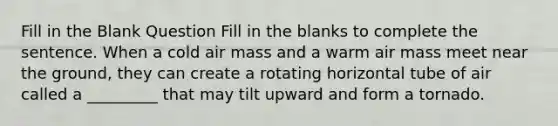 Fill in the Blank Question Fill in the blanks to complete the sentence. When a cold air mass and a warm air mass meet near the ground, they can create a rotating horizontal tube of air called a _________ that may tilt upward and form a tornado.