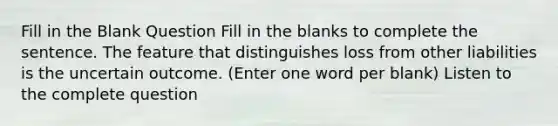 Fill in the Blank Question Fill in the blanks to complete the sentence. The feature that distinguishes loss from other liabilities is the uncertain outcome. (Enter one word per blank) Listen to the complete question