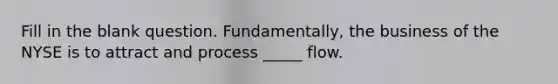 Fill in the blank question. Fundamentally, the business of the NYSE is to attract and process _____ flow.