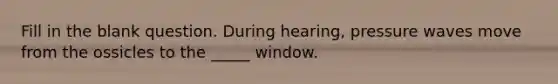 Fill in the blank question. During hearing, pressure waves move from the ossicles to the _____ window.