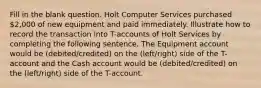 Fill in the blank question. Holt Computer Services purchased 2,000 of new equipment and paid immediately. Illustrate how to record the transaction into T-accounts of Holt Services by completing the following sentence. The Equipment account would be (debited/credited) on the (left/right) side of the T-account and the Cash account would be (debited/credited) on the (left/right) side of the T-account.