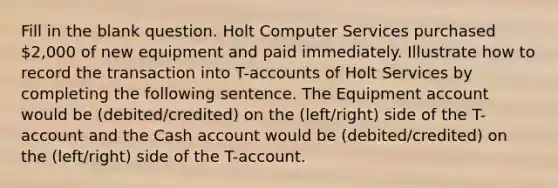 Fill in the blank question. Holt Computer Services purchased 2,000 of new equipment and paid immediately. Illustrate how to record the transaction into T-accounts of Holt Services by completing the following sentence. The Equipment account would be (debited/credited) on the (left/right) side of the T-account and the Cash account would be (debited/credited) on the (left/right) side of the T-account.