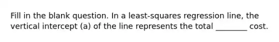 Fill in the blank question. In a least-squares regression line, the vertical intercept (a) of the line represents the total ________ cost.