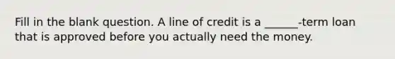 Fill in the blank question. A line of credit is a ______-term loan that is approved before you actually need the money.