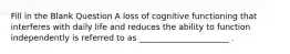 Fill in the Blank Question A loss of cognitive functioning that interferes with daily life and reduces the ability to function independently is referred to as ______________________ .