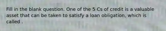 Fill in the blank question. One of the 5 Cs of credit is a valuable asset that can be taken to satisfy a loan obligation, which is called .