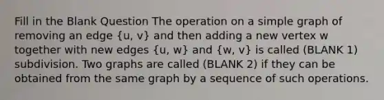 Fill in the Blank Question The operation on a simple graph of removing an edge (u, v) and then adding a new vertex w together with new edges (u, w) and (w, v) is called (BLANK 1) subdivision. Two graphs are called (BLANK 2) if they can be obtained from the same graph by a sequence of such operations.