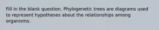 Fill in the blank question. Phylogenetic trees are diagrams used to represent hypotheses about the relationships among organisms.