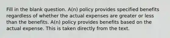 Fill in the blank question. A(n) policy provides specified benefits regardless of whether the actual expenses are greater or <a href='https://www.questionai.com/knowledge/k7BtlYpAMX-less-than' class='anchor-knowledge'>less than</a> the benefits. A(n) policy provides benefits based on the actual expense. This is taken directly from the text.