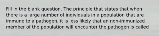 Fill in the blank question. The principle that states that when there is a large number of individuals in a population that are immune to a pathogen, it is less likely that an non-immunized member of the population will encounter the pathogen is called