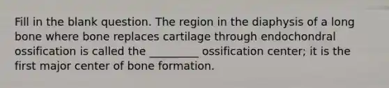 Fill in the blank question. The region in the diaphysis of a long bone where bone replaces cartilage through endochondral ossification is called the _________ ossification center; it is the first major center of bone formation.