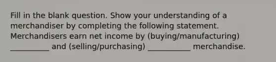 Fill in the blank question. Show your understanding of a merchandiser by completing the following statement. Merchandisers earn net income by (buying/manufacturing) __________ and (selling/purchasing) ___________ merchandise.