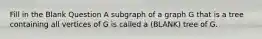 Fill in the Blank Question A subgraph of a graph G that is a tree containing all vertices of G is called a (BLANK) tree of G.