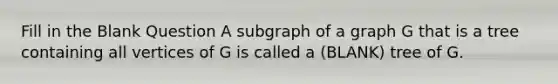 Fill in the Blank Question A subgraph of a graph G that is a tree containing all vertices of G is called a (BLANK) tree of G.