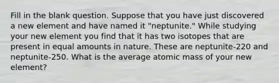 Fill in the blank question. Suppose that you have just discovered a new element and have named it "neptunite." While studying your new element you find that it has two isotopes that are present in equal amounts in nature. These are neptunite-220 and neptunite-250. What is the average atomic mass of your new element?