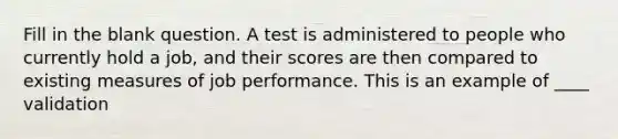 Fill in the blank question. A test is administered to people who currently hold a job, and their scores are then compared to existing measures of job performance. This is an example of ____ validation