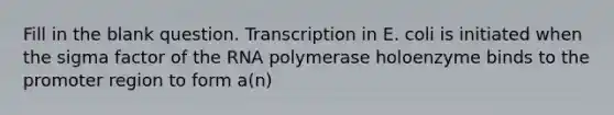 Fill in the blank question. Transcription in E. coli is initiated when the sigma factor of the RNA polymerase holoenzyme binds to the promoter region to form a(n)