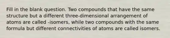 Fill in the blank question. Two compounds that have the same structure but a different three-dimensional arrangement of atoms are called -isomers, while two compounds with the same formula but different connectivities of atoms are called isomers.