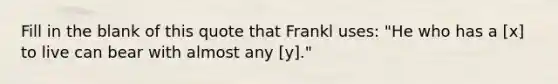 Fill in the blank of this quote that Frankl uses: "He who has a [x] to live can bear with almost any [y]."