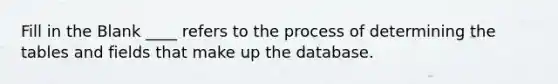 Fill in the Blank ____ refers to the process of determining the tables and fields that make up the database.