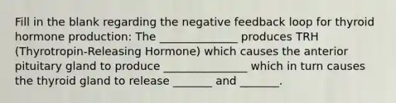 Fill in the blank regarding the negative feedback loop for thyroid hormone production: The ______________ produces TRH (Thyrotropin-Releasing Hormone) which causes the anterior pituitary gland to produce _______________ which in turn causes the thyroid gland to release _______ and _______.