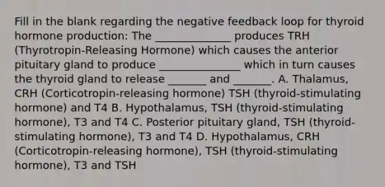 Fill in the blank regarding the negative feedback loop for thyroid hormone production: The ______________ produces TRH (Thyrotropin-Releasing Hormone) which causes the anterior pituitary gland to produce _______________ which in turn causes the thyroid gland to release _______ and _______. A. Thalamus, CRH (Corticotropin-releasing hormone) TSH (thyroid-stimulating hormone) and T4 B. Hypothalamus, TSH (thyroid-stimulating hormone), T3 and T4 C. Posterior pituitary gland, TSH (thyroid-stimulating hormone), T3 and T4 D. Hypothalamus, CRH (Corticotropin-releasing hormone), TSH (thyroid-stimulating hormone), T3 and TSH