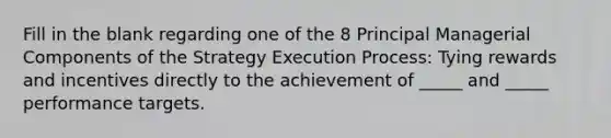 Fill in the blank regarding one of the 8 Principal Managerial Components of the Strategy Execution Process: Tying rewards and incentives directly to the achievement of _____ and _____ performance targets.