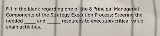 Fill in the blank regarding one of the 8 Principal Managerial Components of the Strategy Execution Process: Steering the needed _____ and ______ resources to execution-critical value chain activities.