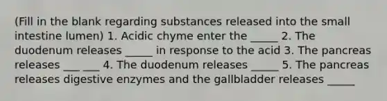 (Fill in the blank regarding substances released into the small intestine lumen) 1. Acidic chyme enter the _____ 2. The duodenum releases _____ in response to the acid 3. The pancreas releases ___ ___ 4. The duodenum releases _____ 5. The pancreas releases digestive enzymes and the gallbladder releases _____