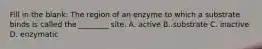 Fill in the blank: The region of an enzyme to which a substrate binds is called the ________ site. A. active B. substrate C. inactive D. enzymatic