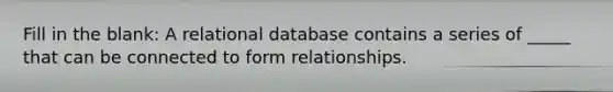 Fill in the blank: A relational database contains a series of _____ that can be connected to form relationships.