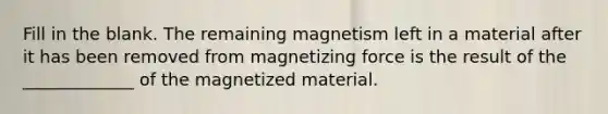 Fill in the blank. The remaining magnetism left in a material after it has been removed from magnetizing force is the result of the _____________ of the magnetized material.