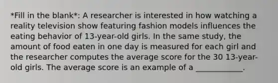 *Fill in the blank*: A researcher is interested in how watching a reality television show featuring fashion models influences the eating behavior of 13-year-old girls. In the same study, the amount of food eaten in one day is measured for each girl and the researcher computes the average score for the 30 13-year-old girls. The average score is an example of a ____________.