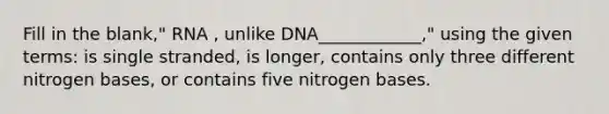 Fill in the blank," RNA , unlike DNA____________," using the given terms: is single stranded, is longer, contains only three different nitrogen bases, or contains five nitrogen bases.