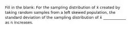 Fill in the blank: For the sampling distribution of x̄ created by taking random samples from a left skewed population, the standard deviation of the sampling distribution of x̄ ____________ as n increases.