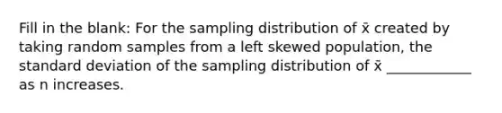 Fill in the blank: For the sampling distribution of x̄ created by taking random samples from a left skewed population, the standard deviation of the sampling distribution of x̄ ____________ as n increases.