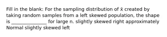 Fill in the blank: For the sampling distribution of x̄ created by taking random samples from a left skewed population, the shape is _______________ for large n. slightly skewed right approximately Normal slightly skewed left